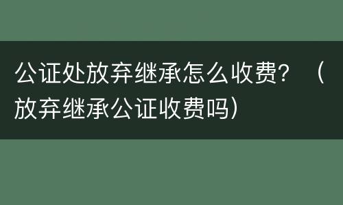 公证处放弃继承怎么收费？（放弃继承公证收费吗）