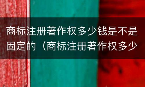 商标注册著作权多少钱是不是固定的（商标注册著作权多少钱是不是固定的呢）