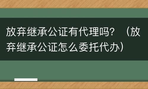 放弃继承公证有代理吗？（放弃继承公证怎么委托代办）