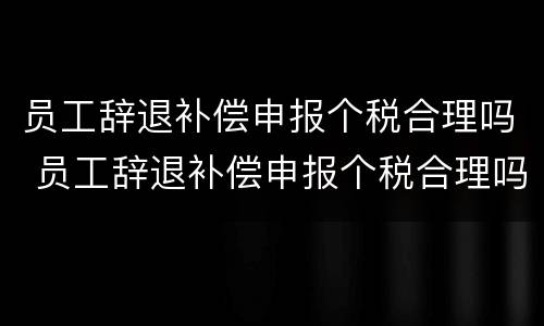 员工辞退补偿申报个税合理吗 员工辞退补偿申报个税合理吗怎么填