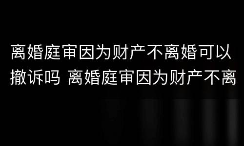 离婚庭审因为财产不离婚可以撤诉吗 离婚庭审因为财产不离婚可以撤诉吗怎么办