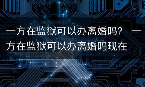 一方在监狱可以办离婚吗？ 一方在监狱可以办离婚吗现在