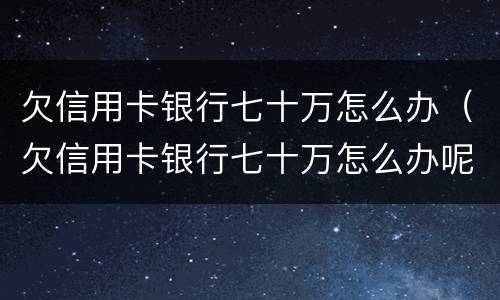 欠信用卡银行七十万怎么办（欠信用卡银行七十万怎么办呢）