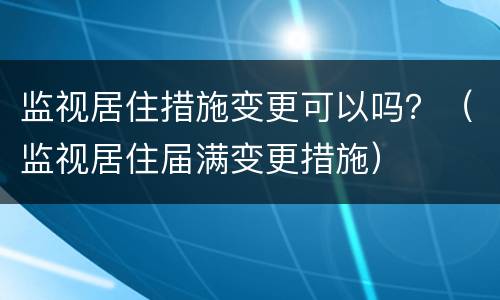 监视居住措施变更可以吗？（监视居住届满变更措施）