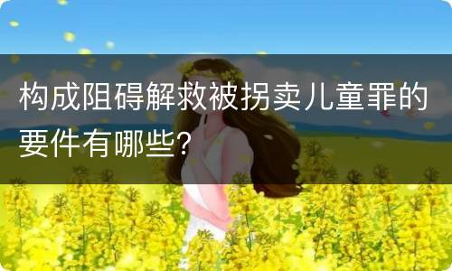 构成阻碍解救被拐卖儿童罪的要件有哪些？