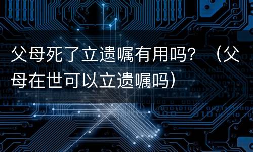 父母死了立遗嘱有用吗？（父母在世可以立遗嘱吗）