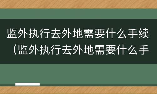 监外执行去外地需要什么手续（监外执行去外地需要什么手续和证件）