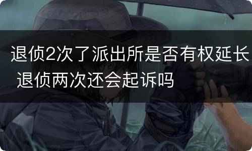 退侦2次了派出所是否有权延长 退侦两次还会起诉吗