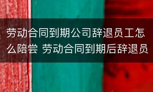 劳动合同到期公司辞退员工怎么陪尝 劳动合同到期后辞退员工
