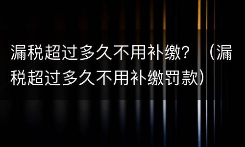 漏税超过多久不用补缴？（漏税超过多久不用补缴罚款）