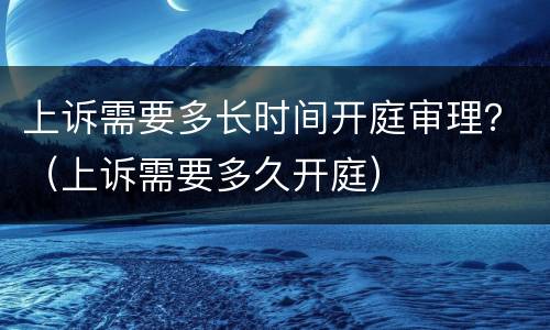 上诉需要多长时间开庭审理？（上诉需要多久开庭）
