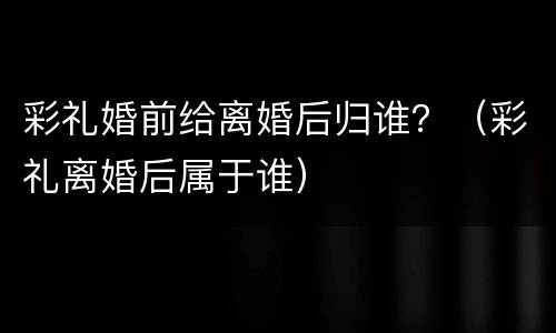 彩礼婚前给离婚后归谁？（彩礼离婚后属于谁）
