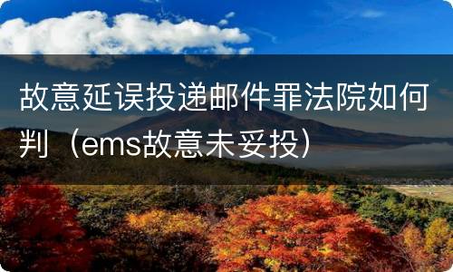 故意延误投递邮件罪法院如何判（ems故意未妥投）