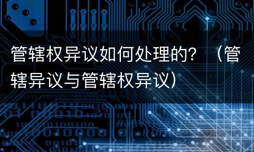 管辖权异议如何处理的？（管辖异议与管辖权异议）