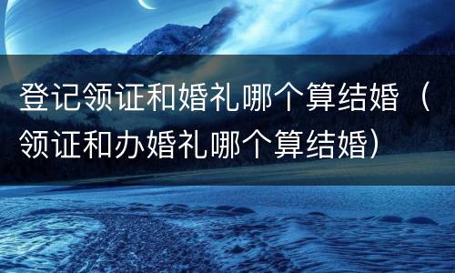 登记领证和婚礼哪个算结婚（领证和办婚礼哪个算结婚）