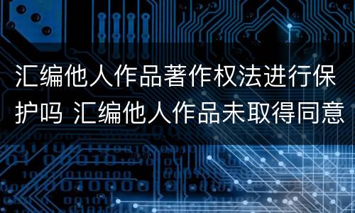 汇编他人作品著作权法进行保护吗 汇编他人作品未取得同意,著作权人怎么办