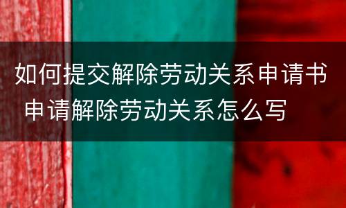 如何提交解除劳动关系申请书 申请解除劳动关系怎么写