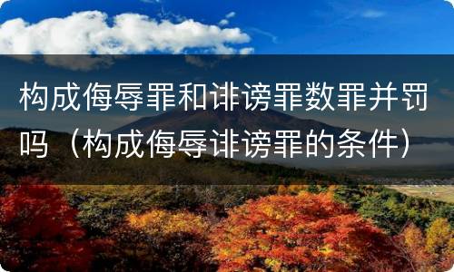 构成侮辱罪和诽谤罪数罪并罚吗（构成侮辱诽谤罪的条件）