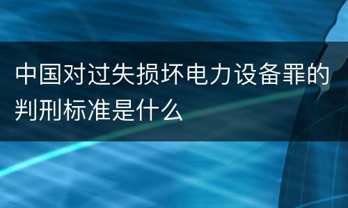 中国对过失损坏电力设备罪的判刑标准是什么