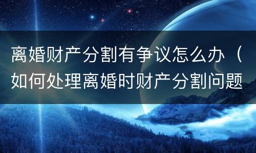 离婚财产分割有争议怎么办（如何处理离婚时财产分割问题）