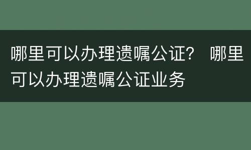 哪里可以办理遗嘱公证？ 哪里可以办理遗嘱公证业务