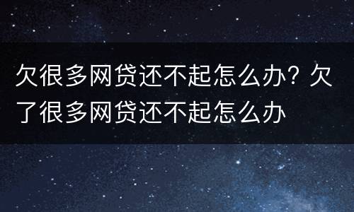 欠很多网贷还不起怎么办? 欠了很多网贷还不起怎么办