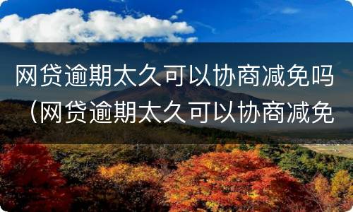 网贷逾期太久可以协商减免吗（网贷逾期太久可以协商减免吗怎么办）