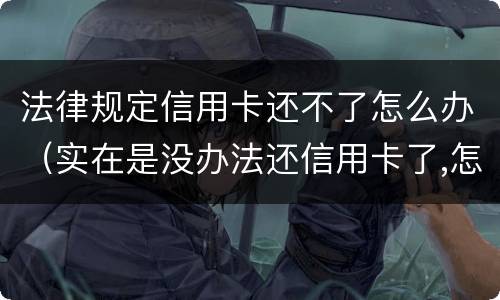 法律规定信用卡还不了怎么办（实在是没办法还信用卡了,怎么办）