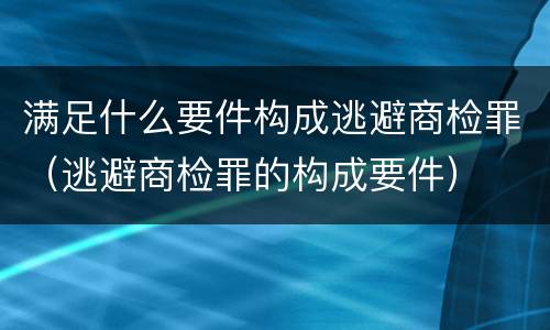 满足什么要件构成逃避商检罪（逃避商检罪的构成要件）