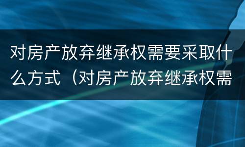 对房产放弃继承权需要采取什么方式（对房产放弃继承权需要采取什么方式办理）
