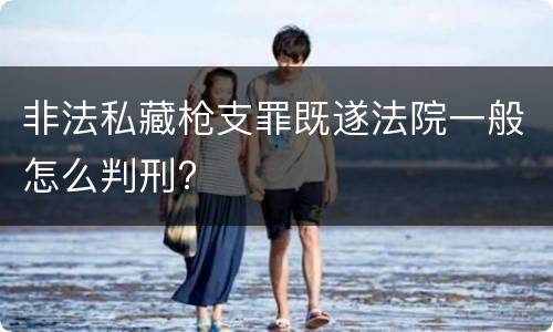 非法私藏枪支罪既遂法院一般怎么判刑?