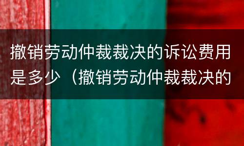 撤销劳动仲裁裁决的诉讼费用是多少（撤销劳动仲裁裁决的诉讼费用是多少钱）