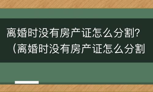 离婚时没有房产证怎么分割？（离婚时没有房产证怎么分割财产）