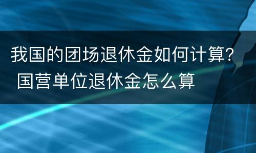 我国的团场退休金如何计算？ 国营单位退休金怎么算