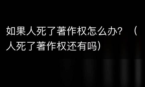 如果人死了著作权怎么办？（人死了著作权还有吗）