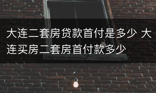 大连二套房贷款首付是多少 大连买房二套房首付款多少