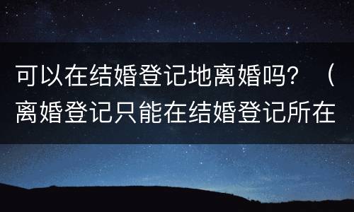 可以在结婚登记地离婚吗？（离婚登记只能在结婚登记所在地吗）