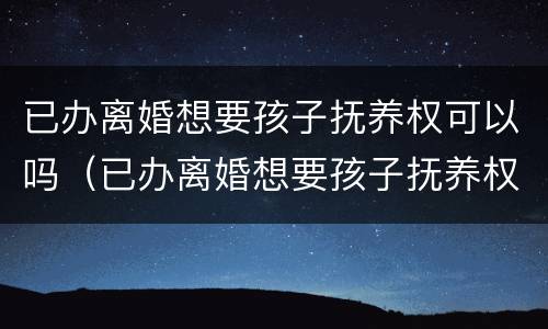 已办离婚想要孩子抚养权可以吗（已办离婚想要孩子抚养权可以吗女方）