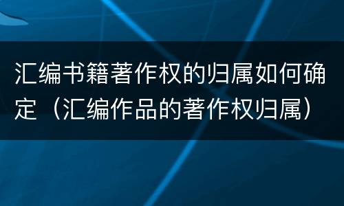 汇编书籍著作权的归属如何确定（汇编作品的著作权归属）