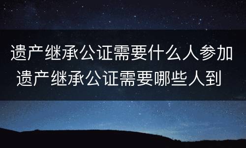 遗产继承公证需要什么人参加 遗产继承公证需要哪些人到