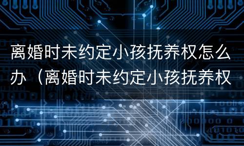 离婚时未约定小孩抚养权怎么办（离婚时未约定小孩抚养权怎么办理）