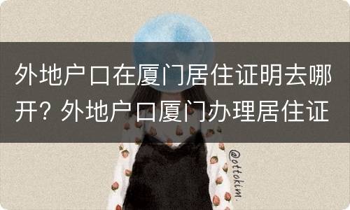 外地户口在厦门居住证明去哪开? 外地户口厦门办理居住证