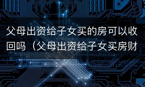 父母出资给子女买的房可以收回吗（父母出资给子女买房财产归属）