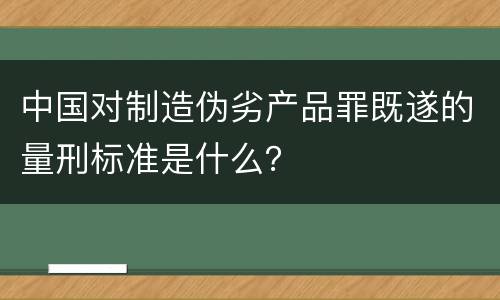 中国对制造伪劣产品罪既遂的量刑标准是什么？