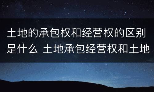 土地的承包权和经营权的区别是什么 土地承包经营权和土地经营权有什么区别?