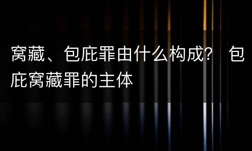 窝藏、包庇罪由什么构成？ 包庇窝藏罪的主体
