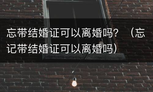 忘带结婚证可以离婚吗？（忘记带结婚证可以离婚吗）