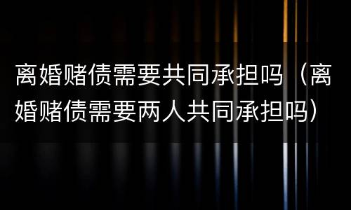 离婚赌债需要共同承担吗（离婚赌债需要两人共同承担吗）