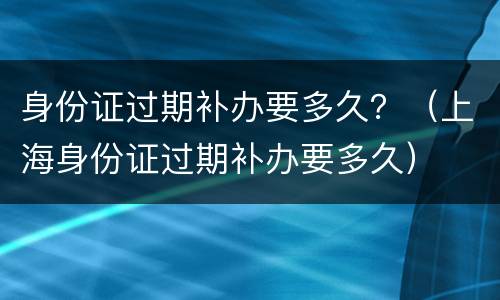 身份证过期补办要多久？（上海身份证过期补办要多久）