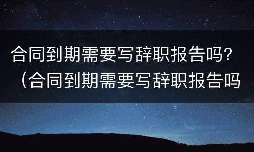 合同到期需要写辞职报告吗？（合同到期需要写辞职报告吗怎么写）